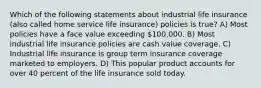 Which of the following statements about industrial life insurance (also called home service life insurance) policies is true? A) Most policies have a face value exceeding 100,000. B) Most industrial life insurance policies are cash value coverage. C) Industrial life insurance is group term insurance coverage marketed to employers. D) This popular product accounts for over 40 percent of the life insurance sold today.