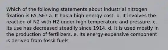 Which of the following statements about industrial nitrogen fixation is FALSE? a. It has a high energy cost. b. It involves the reaction of N2 with H2 under high temperature and pressure. c. Its use has decreased steadily since 1914. d. It is used mostly in the production of fertilizers. e. Its energy-expensive component is derived from fossil fuels.