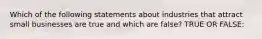 Which of the following statements about industries that attract small businesses are true and which are false? TRUE OR FALSE: