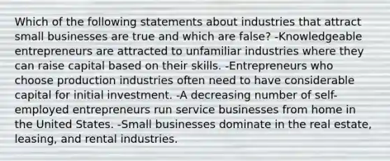 Which of the following statements about industries that attract small businesses are true and which are false? -Knowledgeable entrepreneurs are attracted to unfamiliar industries where they can raise capital based on their skills. -Entrepreneurs who choose production industries often need to have considerable capital for initial investment. -A decreasing number of self-employed entrepreneurs run service businesses from home in the United States. -Small businesses dominate in the real estate, leasing, and rental industries.