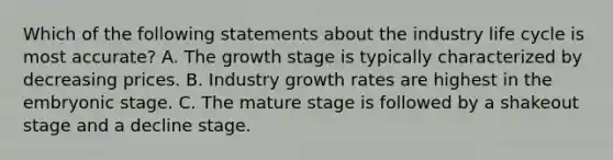 Which of the following statements about the industry life cycle is most accurate? A. The growth stage is typically characterized by decreasing prices. B. Industry growth rates are highest in the <a href='https://www.questionai.com/knowledge/k1kaXDHw2F-embryonic-stage' class='anchor-knowledge'>embryonic stage</a>. C. The mature stage is followed by a shakeout stage and a decline stage.