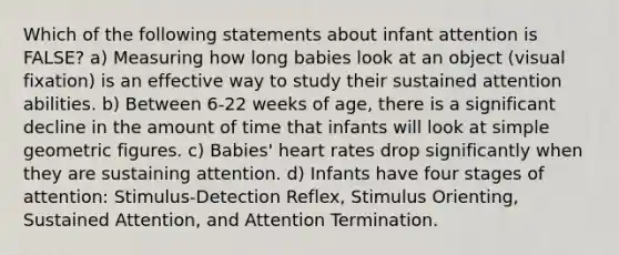 Which of the following statements about infant attention is FALSE? a) Measuring how long babies look at an object (visual fixation) is an effective way to study their sustained attention abilities. b) Between 6-22 weeks of age, there is a significant decline in the amount of time that infants will look at simple geometric figures. c) Babies' heart rates drop significantly when they are sustaining attention. d) Infants have four stages of attention: Stimulus-Detection Reflex, Stimulus Orienting, Sustained Attention, and Attention Termination.