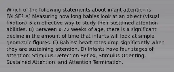 Which of the following statements about infant attention is FALSE? A) Measuring how long babies look at an object (visual fixation) is an effective way to study their sustained attention abilities. B) Between 6-22 weeks of age, there is a significant decline in the amount of time that infants will look at simple geometric figures. C) Babies' heart rates drop significantly when they are sustaining attention. D) Infants have four stages of attention: Stimulus-Detection Reflex, Stimulus Orienting, Sustained Attention, and Attention Termination.