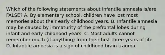 Which of the following statements about infantile amnesia is/are FALSE? A. By elementary school, children have lost most memories about their early childhood years. B. Infantile amnesia may be caused by immaturity of the prefrontal lobes during infant and early childhood years. C. Most adults cannot remember much (if anything) from their first three years of life. D. Infantile amnesia is a sign of childhood brain trauma.