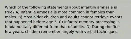 Which of the following statements about infantile amnesia is true? A) Infantile amnesia is more common in females than males. B) Most older children and adults cannot retrieve events that happened before age 3. C) Infants' memory processing is fundamentally different from that of adults. D) During the first few years, children remember largely with verbal techniques.