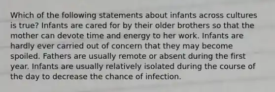 Which of the following statements about infants across cultures is true? Infants are cared for by their older brothers so that the mother can devote time and energy to her work. Infants are hardly ever carried out of concern that they may become spoiled. Fathers are usually remote or absent during the first year. Infants are usually relatively isolated during the course of the day to decrease the chance of infection.