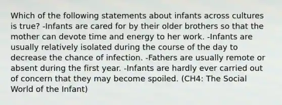 Which of the following statements about infants across cultures is true? -Infants are cared for by their older brothers so that the mother can devote time and energy to her work. -Infants are usually relatively isolated during the course of the day to decrease the chance of infection. -Fathers are usually remote or absent during the first year. -Infants are hardly ever carried out of concern that they may become spoiled. (CH4: The Social World of the Infant)