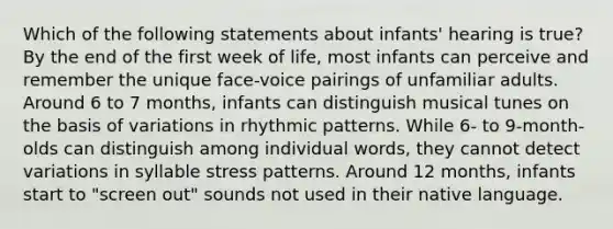 Which of the following statements about infants' hearing is true? By the end of the first week of life, most infants can perceive and remember the unique face-voice pairings of unfamiliar adults. Around 6 to 7 months, infants can distinguish musical tunes on the basis of variations in rhythmic patterns. While 6- to 9-month-olds can distinguish among individual words, they cannot detect variations in syllable stress patterns. Around 12 months, infants start to "screen out" sounds not used in their native language.