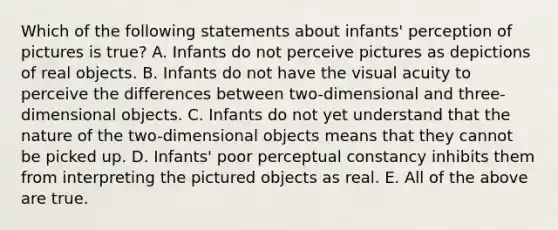 Which of the following statements about infants' perception of pictures is true? A. Infants do not perceive pictures as depictions of real objects. B. Infants do not have the visual acuity to perceive the differences between two-dimensional and three-dimensional objects. C. Infants do not yet understand that the nature of the two-dimensional objects means that they cannot be picked up. D. Infants' poor perceptual constancy inhibits them from interpreting the pictured objects as real. E. All of the above are true.