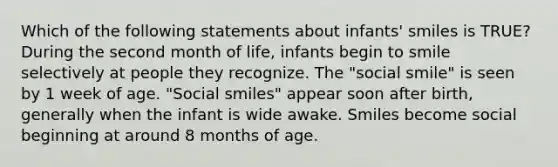 Which of the following statements about infants' smiles is TRUE? During the second month of life, infants begin to smile selectively at people they recognize. The "social smile" is seen by 1 week of age. "Social smiles" appear soon after birth, generally when the infant is wide awake. Smiles become social beginning at around 8 months of age.