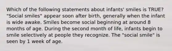 Which of the following statements about infants' smiles is TRUE? "Social smiles" appear soon after birth, generally when the infant is wide awake. Smiles become social beginning at around 8 months of age. During the second month of life, infants begin to smile selectively at people they recognize. The "social smile" is seen by 1 week of age.