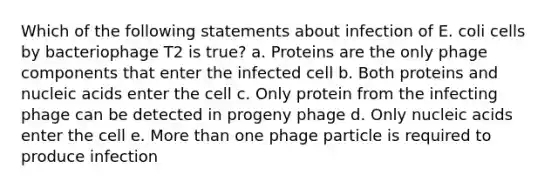 Which of the following statements about infection of E. coli cells by bacteriophage T2 is true? a. Proteins are the only phage components that enter the infected cell b. Both proteins and nucleic acids enter the cell c. Only protein from the infecting phage can be detected in progeny phage d. Only nucleic acids enter the cell e. More than one phage particle is required to produce infection