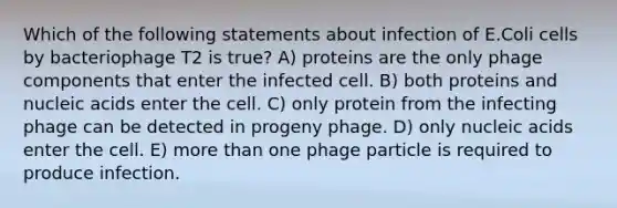 Which of the following statements about infection of E.Coli cells by bacteriophage T2 is true? A) proteins are the only phage components that enter the infected cell. B) both proteins and nucleic acids enter the cell. C) only protein from the infecting phage can be detected in progeny phage. D) only nucleic acids enter the cell. E) more than one phage particle is required to produce infection.