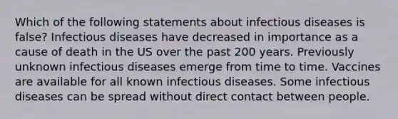 Which of the following statements about infectious diseases is false? Infectious diseases have decreased in importance as a cause of death in the US over the past 200 years. Previously unknown infectious diseases emerge from time to time. Vaccines are available for all known infectious diseases. Some infectious diseases can be spread without direct contact between people.