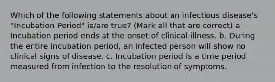 Which of the following statements about an infectious disease's "Incubation Period" is/are true? (Mark all that are correct) a. Incubation period ends at the onset of clinical illness. b. During the entire incubation period, an infected person will show no clinical signs of disease. c. Incubation period is a time period measured from infection to the resolution of symptoms.