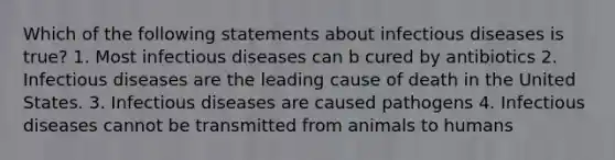 Which of the following statements about infectious diseases is true? 1. Most infectious diseases can b cured by antibiotics 2. Infectious diseases are the leading cause of death in the United States. 3. Infectious diseases are caused pathogens 4. Infectious diseases cannot be transmitted from animals to humans