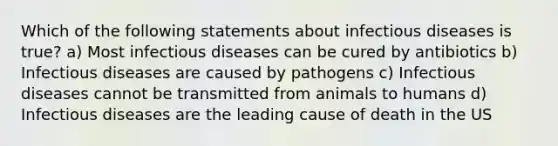 Which of the following statements about infectious diseases is true? a) Most infectious diseases can be cured by antibiotics b) Infectious diseases are caused by pathogens c) Infectious diseases cannot be transmitted from animals to humans d) Infectious diseases are the leading cause of death in the US