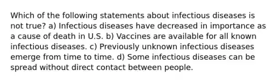 Which of the following statements about infectious diseases is not true? a) Infectious diseases have decreased in importance as a cause of death in U.S. b) Vaccines are available for all known infectious diseases. c) Previously unknown infectious diseases emerge from time to time. d) Some infectious diseases can be spread without direct contact between people.