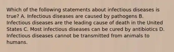 Which of the following statements about infectious diseases is true? A. Infectious diseases are caused by pathogens B. Infectious diseases are the leading cause of death in the United States C. Most infectious diseases can be cured by antibiotics D. Infectious diseases cannot be transmitted from animals to humans.