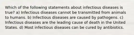 Which of the following statements about infectious diseases is true? a) Infectious diseases cannot be transmitted from animals to humans. b) Infectious diseases are caused by pathogens. c) Infectious diseases are the leading cause of death in the United States. d) Most infectious diseases can be cured by antibiotics.