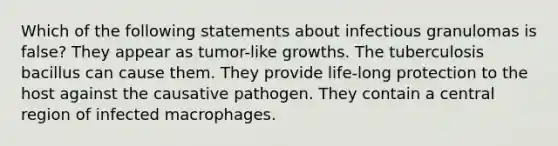 Which of the following statements about infectious granulomas is false? They appear as tumor-like growths. The tuberculosis bacillus can cause them. They provide life-long protection to the host against the causative pathogen. They contain a central region of infected macrophages.