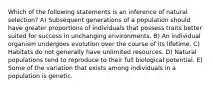 Which of the following statements is an inference of natural selection? A) Subsequent generations of a population should have greater proportions of individuals that possess traits better suited for success in unchanging environments. B) An individual organism undergoes evolution over the course of its lifetime. C) Habitats do not generally have unlimited resources. D) Natural populations tend to reproduce to their full biological potential. E) Some of the variation that exists among individuals in a population is genetic.