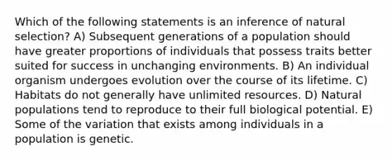 Which of the following statements is an inference of natural selection? A) Subsequent generations of a population should have greater proportions of individuals that possess traits better suited for success in unchanging environments. B) An individual organism undergoes evolution over the course of its lifetime. C) Habitats do not generally have unlimited resources. D) Natural populations tend to reproduce to their full biological potential. E) Some of the variation that exists among individuals in a population is genetic.