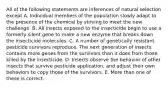 All of the following statements are inferences of natural selection except A. Individual members of the population slowly adapt to the presence of the chemical by striving to meet the new challenge. B. All insects exposed to the insecticide begin to use a formerly silent gene to make a new enzyme that breaks down the insecticide molecules. C. A number of genetically resistant pesticide survivors reproduce. The next generation of insects contains more genes from the survivors than it does from those killed by the insecticide. D. Insects observe the behavior of other insects that survive pesticide application, and adjust their own behaviors to copy those of the survivors. E. More than one of these is correct.