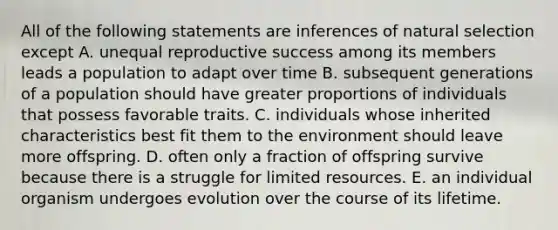 All of the following statements are inferences of natural selection except A. unequal reproductive success among its members leads a population to adapt over time B. subsequent generations of a population should have greater proportions of individuals that possess favorable traits. C. individuals whose inherited characteristics best fit them to the environment should leave more offspring. D. often only a fraction of offspring survive because there is a struggle for limited resources. E. an individual organism undergoes evolution over the course of its lifetime.