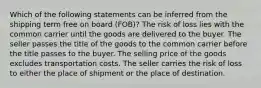 Which of the following statements can be inferred from the shipping term free on board (FOB)? The risk of loss lies with the common carrier until the goods are delivered to the buyer. The seller passes the title of the goods to the common carrier before the title passes to the buyer. The selling price of the goods excludes transportation costs. The seller carries the risk of loss to either the place of shipment or the place of destination.