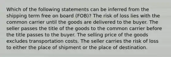 Which of the following statements can be inferred from the shipping term free on board (FOB)? The risk of loss lies with the common carrier until the goods are delivered to the buyer. The seller passes the title of the goods to the common carrier before the title passes to the buyer. The selling price of the goods excludes transportation costs. The seller carries the risk of loss to either the place of shipment or the place of destination.