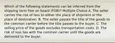 Which of the following statements can be inferred from the shipping term free on board (FOB)? Multiple Choice A. The seller carries the risk of loss to either the place of shipment or the place of destination. B. The seller passes the title of the goods to the common carrier before the title passes to the buyer. C. The selling price of the goods excludes transportation costs. D. The risk of loss lies with the common carrier until the goods are delivered to the buyer.