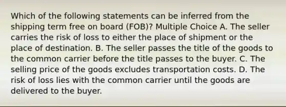 Which of the following statements can be inferred from the shipping term free on board (FOB)? Multiple Choice A. The seller carries the risk of loss to either the place of shipment or the place of destination. B. The seller passes the title of the goods to the common carrier before the title passes to the buyer. C. The selling price of the goods excludes transportation costs. D. The risk of loss lies with the common carrier until the goods are delivered to the buyer.