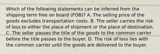 Which of the following statements can be inferred from the shipping term free on board (FOB)? A. The selling price of the goods excludes transportation costs. B. The seller carries the risk of loss to either the place of shipment or the place of destination. C. The seller passes the title of the goods to the common carrier before the title passes to the buyer. D. The risk of loss lies with the common carrier until the goods are delivered to the buyer.