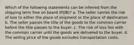 Which of the following statements can be inferred from the shipping term free on board (FOB)? a. The seller carries the risk of loss to either the place of shipment or the place of destination. b. The seller passes the title of the goods to the common carrier before the title passes to the buyer. c. The risk of loss lies with the common carrier until the goods are delivered to the buyer. d. The selling price of the goods excludes transportation costs.