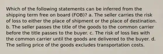 Which of the following statements can be inferred from the shipping term free on board (FOB)? a. The seller carries the risk of loss to either the place of shipment or the place of destination. b. The seller passes the title of the goods to the common carrier before the title passes to the buyer. c. The risk of loss lies with the common carrier until the goods are delivered to the buyer. d. The selling price of the goods excludes transportation costs.