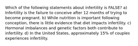 Which of the following statements about infertility is FALSE? a) Infertility is the failure to conceive after 12 months of trying to become pregnant. b) While nutrition is important following conception, there is little evidence that diet impacts infertility. c) Hormonal imbalances and genetic factors both contribute to infertility. d) In the United States, approximately 15% of couples experiences infertility.