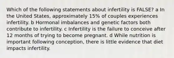 Which of the following statements about infertility is FALSE? a In the United States, approximately 15% of couples experiences infertility. b Hormonal imbalances and genetic factors both contribute to infertility. c Infertility is the failure to conceive after 12 months of trying to become pregnant. d While nutrition is important following conception, there is little evidence that diet impacts infertility.