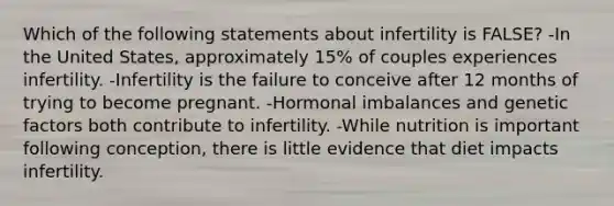 Which of the following statements about infertility is FALSE? -In the United States, approximately 15% of couples experiences infertility. -Infertility is the failure to conceive after 12 months of trying to become pregnant. -Hormonal imbalances and genetic factors both contribute to infertility. -While nutrition is important following conception, there is little evidence that diet impacts infertility.