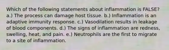 Which of the following statements about inflammation is FALSE? a.) The process can damage host tissue. b.) Inflammation is an adaptive immunity response. c.) Vasodilation results in leakage of blood components. d.) The signs of inflammation are redness, swelling, heat, and pain. e.) Neutrophils are the first to migrate to a site of inflammation.