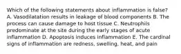 Which of the following statements about inflammation is false? A. Vasodilatation results in leakage of blood components B. The process can cause damage to host tissue C. Neutrophils predominate at the site during the early stages of acute inflammation D. Apoptosis induces inflammation E. The cardinal signs of inflammation are redness, swelling, heat, and pain