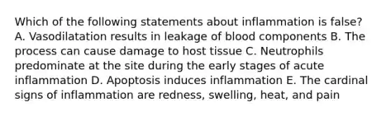 Which of the following statements about inflammation is false? A. Vasodilatation results in leakage of blood components B. The process can cause damage to host tissue C. Neutrophils predominate at the site during the early stages of acute inflammation D. Apoptosis induces inflammation E. The cardinal signs of inflammation are redness, swelling, heat, and pain