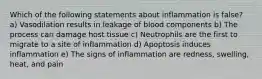 Which of the following statements about inflammation is false? a) Vasodilation results in leakage of blood components b) The process can damage host tissue c) Neutrophils are the first to migrate to a site of inflammation d) Apoptosis induces inflammation e) The signs of inflammation are redness, swelling, heat, and pain