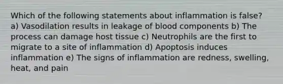 Which of the following statements about inflammation is false? a) Vasodilation results in leakage of blood components b) The process can damage host tissue c) Neutrophils are the first to migrate to a site of inflammation d) Apoptosis induces inflammation e) The signs of inflammation are redness, swelling, heat, and pain