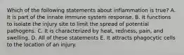 Which of the following statements about inflammation is true? A. It is part of the innate immune system response. B. It functions to isolate the injury site to limit the spread of potential pathogens. C. It is characterized by heat, redness, pain, and swelling. D. All of these statements E. It attracts phagocytic cells to the location of an injury.