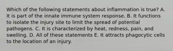 Which of the following statements about inflammation is true? A. It is part of the innate immune system response. B. It functions to isolate the injury site to limit the spread of potential pathogens. C. It is characterized by heat, redness, pain, and swelling. D. All of these statements E. It attracts phagocytic cells to the location of an injury.