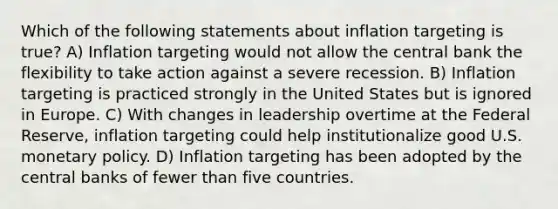 Which of the following statements about inflation targeting is true? A) Inflation targeting would not allow the central bank the flexibility to take action against a severe recession. B) Inflation targeting is practiced strongly in the United States but is ignored in Europe. C) With changes in leadership overtime at the Federal Reserve, inflation targeting could help institutionalize good U.S. monetary policy. D) Inflation targeting has been adopted by the central banks of fewer than five countries.