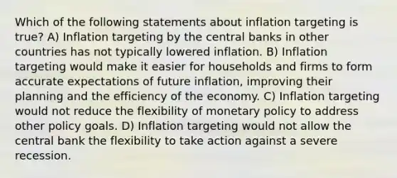 Which of the following statements about inflation targeting is true? A) Inflation targeting by the central banks in other countries has not typically lowered inflation. B) Inflation targeting would make it easier for households and firms to form accurate expectations of future inflation, improving their planning and the efficiency of the economy. C) Inflation targeting would not reduce the flexibility of monetary policy to address other policy goals. D) Inflation targeting would not allow the central bank the flexibility to take action against a severe recession.