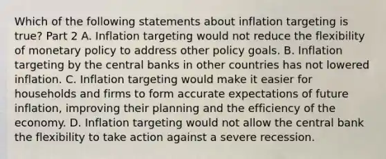 Which of the following statements about inflation targeting is​ true? Part 2 A. Inflation targeting would not reduce the flexibility of monetary policy to address other policy goals. B. Inflation targeting by the central banks in other countries has not lowered inflation. C. Inflation targeting would make it easier for households and firms to form accurate expectations of future​ inflation, improving their planning and the efficiency of the economy. D. Inflation targeting would not allow the central bank the flexibility to take action against a severe recession.