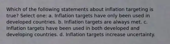 Which of the following statements about inflation targeting is true? Select one: a. Inflation targets have only been used in developed countries. b. Inflation targets are always met. c. Inflation targets have been used in both developed and developing countries. d. Inflation targets increase uncertainty.